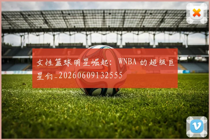 女性篮球明星崛起：WNBA 的超级巨星们_20260609132555
