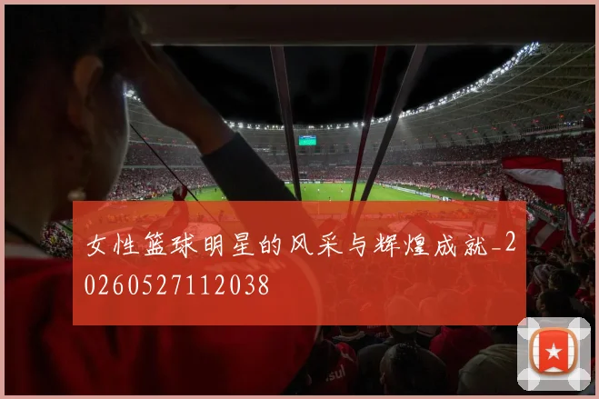 女性篮球明星的风采与辉煌成就_20260527112038