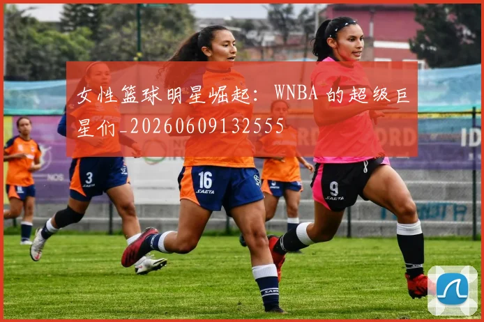 女性篮球明星崛起：WNBA 的超级巨星们_20260609132555