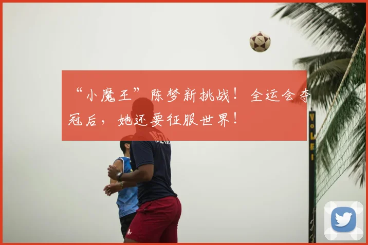 “小魔王”陈梦新挑战!全运会夺冠后,她还要征服世界!