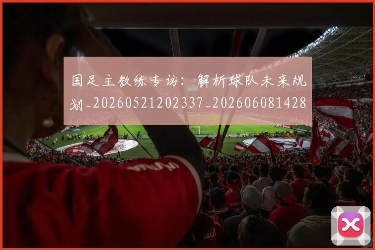 国足主教练专访：解析球队未来规划_20260521202337_20260608142831