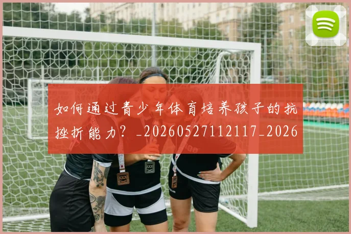 如何通过青少年体育培养孩子的抗挫折能力?_20260527112117_20260609132716