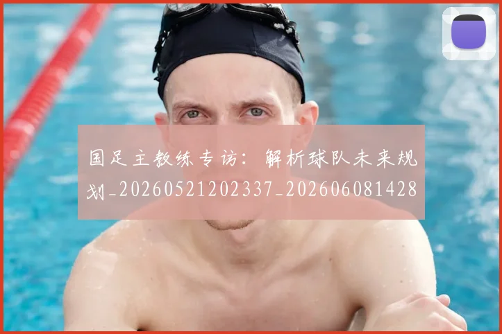国足主教练专访：解析球队未来规划_20260521202337_20260608142831